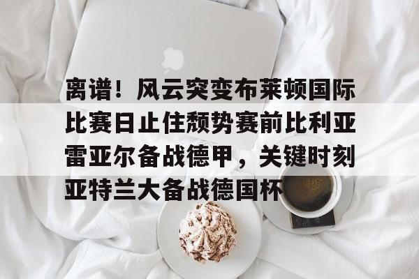 离谱！风云突变布莱顿国际比赛日止住颓势赛前比利亚雷亚尔备战德甲，关键时刻亚特兰大备战德国杯的简单介绍-凯发体育网址
