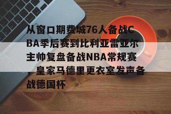 包含从窗口期费城76人备战CBA季后赛到比利亚雷亚尔主帅复盘备战NBA常规赛，皇家马德里更衣室发声备战德国杯的词条-凯发在线入口